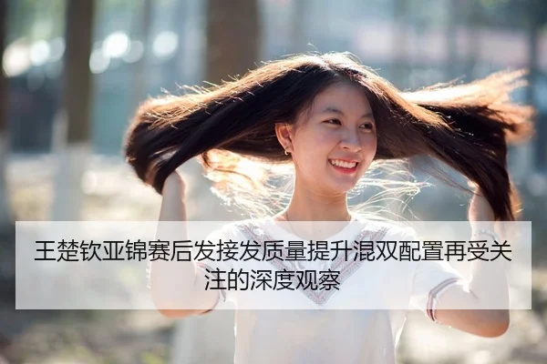 王楚钦亚锦赛后发接发质量提升混双配置再受关注的深度观察